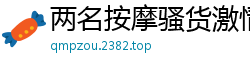 两名按摩骚货激情4P骑乘调情，狂野抠穴高潮迭起国产裸聊